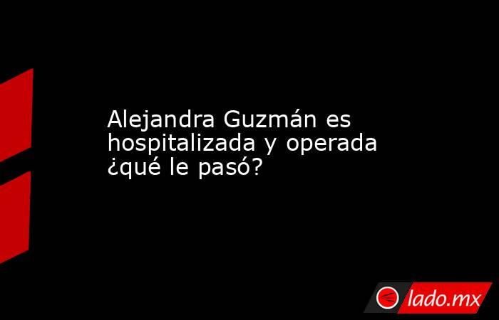 Alejandra Guzmán es hospitalizada y operada ¿qué le pasó?. Noticias en tiempo real