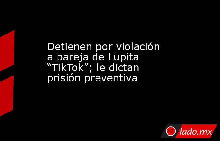 Detienen por violación a pareja de Lupita “TikTok”; le dictan prisión preventiva. Noticias en tiempo real