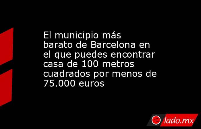 El municipio más barato de Barcelona en el que puedes encontrar casa de 100 metros cuadrados por menos de 75.000 euros  . Noticias en tiempo real