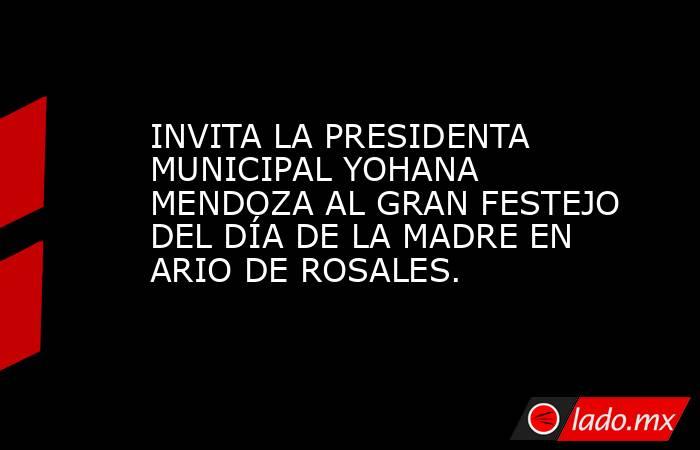 INVITA LA PRESIDENTA MUNICIPAL YOHANA MENDOZA AL GRAN FESTEJO DEL DÍA DE LA MADRE EN ARIO DE ROSALES.. Noticias en tiempo real
