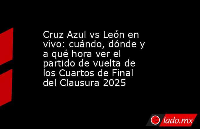 Cruz Azul vs León en vivo: cuándo, dónde y a qué hora ver el partido de vuelta de los Cuartos de Final del Clausura 2025. Noticias en tiempo real
