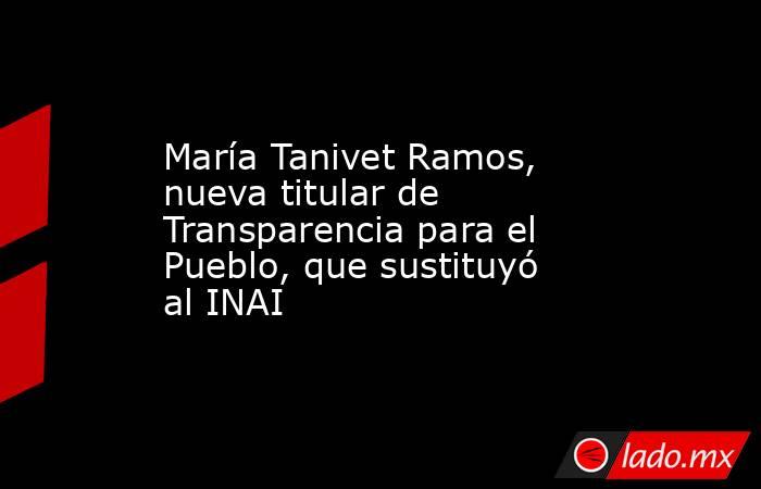 María Tanivet Ramos, nueva titular de Transparencia para el Pueblo, que sustituyó al INAI. Noticias en tiempo real