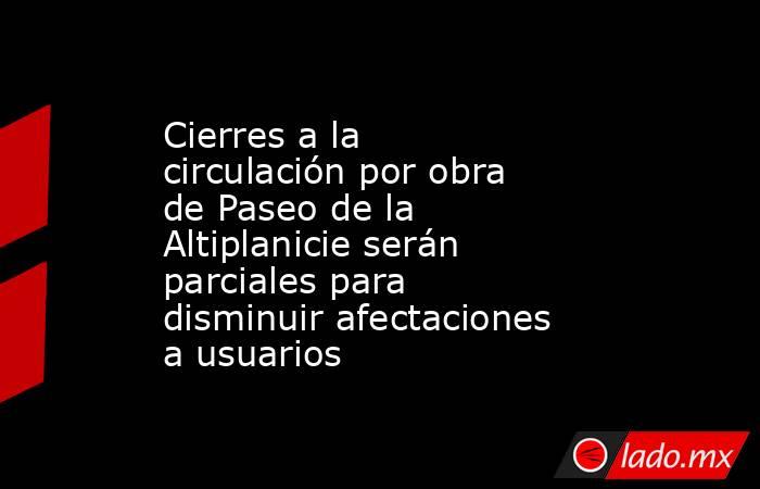 Cierres a la circulación por obra de Paseo de la Altiplanicie serán parciales para disminuir afectaciones a usuarios. Noticias en tiempo real