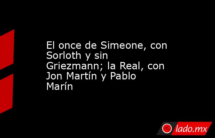 El once de Simeone, con Sorloth y sin Griezmann; la Real, con Jon Martín y Pablo Marín. Noticias en tiempo real