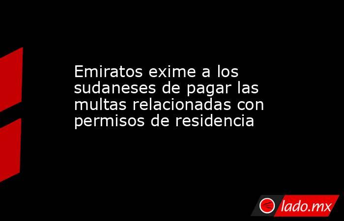 Emiratos exime a los sudaneses de pagar las multas relacionadas con permisos de residencia. Noticias en tiempo real