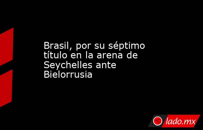 Brasil, por su séptimo título en la arena de Seychelles ante Bielorrusia. Noticias en tiempo real