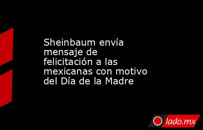 Sheinbaum envía mensaje de felicitación a las mexicanas con motivo del Día de la Madre. Noticias en tiempo real