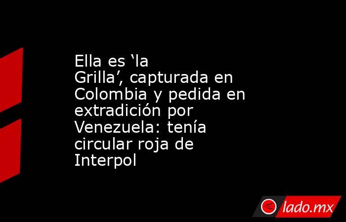 Ella es ‘la Grilla’, capturada en Colombia y pedida en extradición por Venezuela: tenía circular roja de Interpol. Noticias en tiempo real