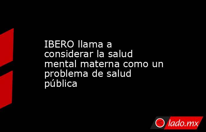 IBERO llama a considerar la salud mental materna como un problema de salud pública. Noticias en tiempo real