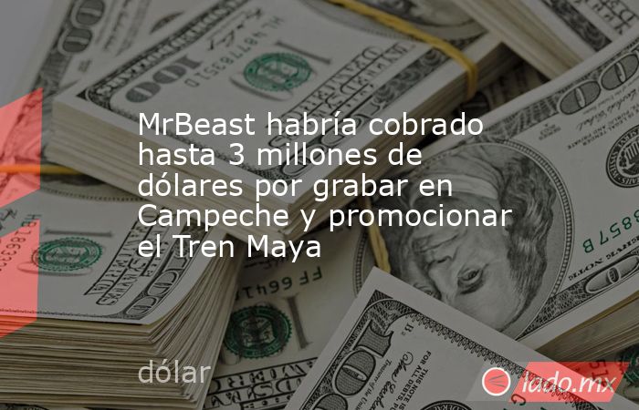 MrBeast habría cobrado hasta 3 millones de dólares por grabar en Campeche y promocionar el Tren Maya. Noticias en tiempo real