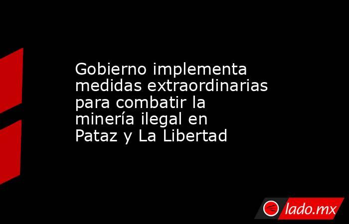 Gobierno implementa medidas extraordinarias para combatir la minería ilegal en Pataz y La Libertad. Noticias en tiempo real