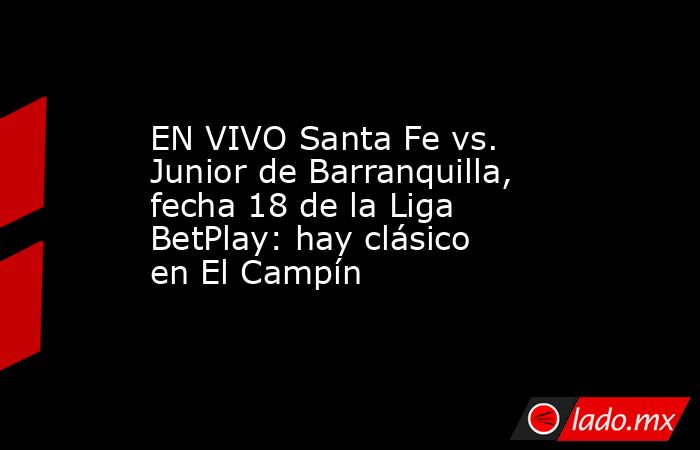 EN VIVO Santa Fe vs. Junior de Barranquilla, fecha 18 de la Liga BetPlay: hay clásico en El Campín. Noticias en tiempo real