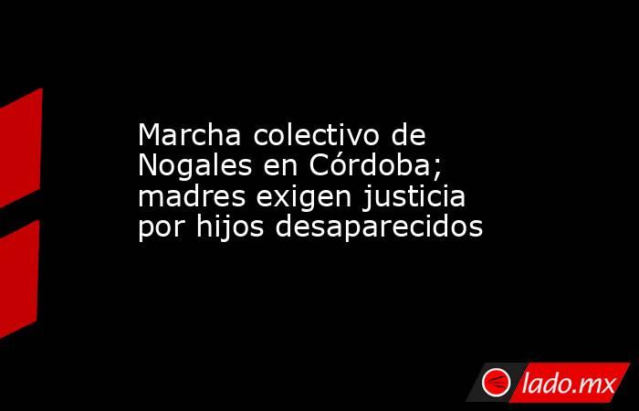 Marcha colectivo de Nogales en Córdoba; madres exigen justicia por hijos desaparecidos. Noticias en tiempo real