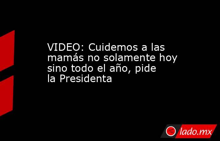 VIDEO: Cuidemos a las mamás no solamente hoy sino todo el año, pide la Presidenta. Noticias en tiempo real