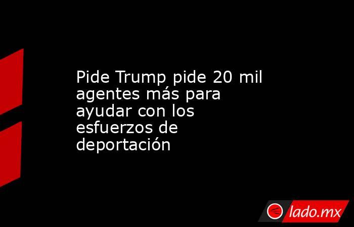 Pide Trump pide 20 mil agentes más para ayudar con los esfuerzos de deportación. Noticias en tiempo real