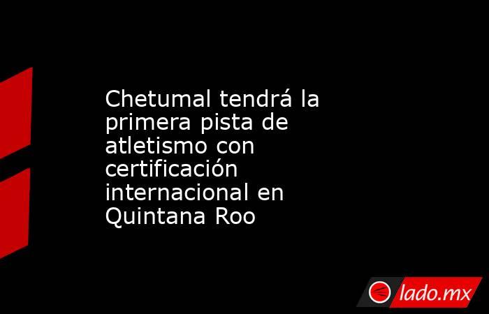 Chetumal tendrá la primera pista de atletismo con certificación internacional en Quintana Roo. Noticias en tiempo real