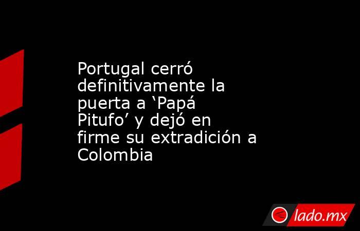 Portugal cerró definitivamente la puerta a ‘Papá Pitufo’ y dejó en firme su extradición a Colombia. Noticias en tiempo real