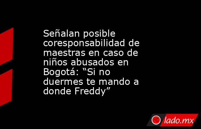 Señalan posible coresponsabilidad de maestras en caso de niños abusados en Bogotá: “Si no duermes te mando a donde Freddy”. Noticias en tiempo real