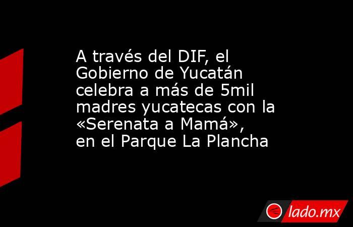 A través del DIF, el Gobierno de Yucatán celebra a más de 5mil madres yucatecas con la «Serenata a Mamá», en el Parque La Plancha. Noticias en tiempo real
