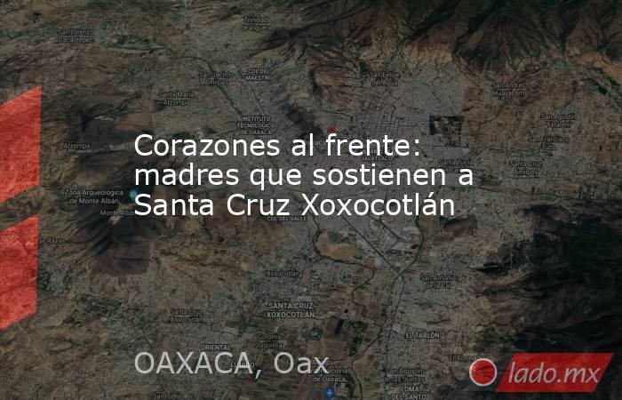 Corazones al frente: madres que sostienen a Santa Cruz Xoxocotlán. Noticias en tiempo real
