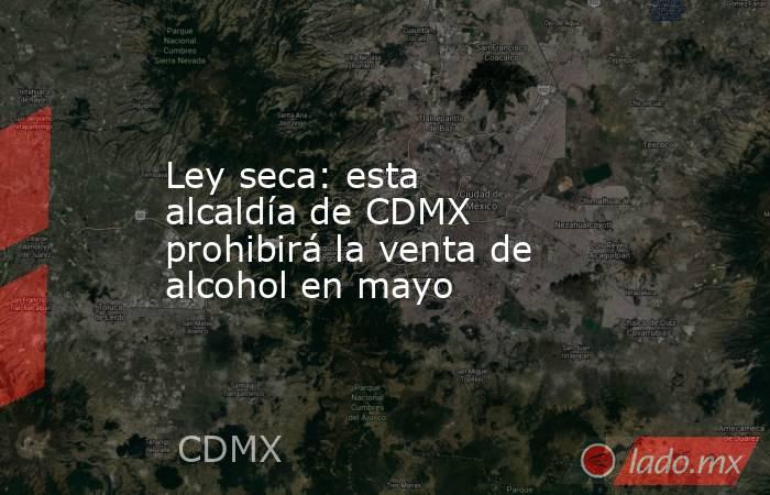 Ley seca: esta alcaldía de CDMX prohibirá la venta de alcohol en mayo. Noticias en tiempo real