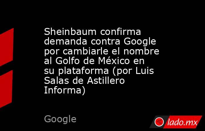Sheinbaum confirma demanda contra Google por cambiarle el nombre al Golfo de México en su plataforma (por Luis Salas de Astillero Informa). Noticias en tiempo real