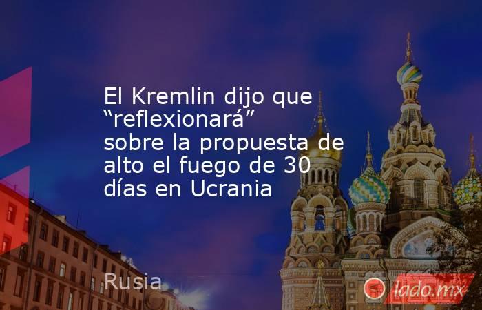 El Kremlin dijo que “reflexionará” sobre la propuesta de alto el fuego de 30 días en Ucrania. Noticias en tiempo real