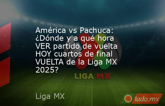 América vs Pachuca: ¿Dónde y a qué hora VER partido de vuelta HOY cuartos de final VUELTA de la Liga MX 2025?. Noticias en tiempo real