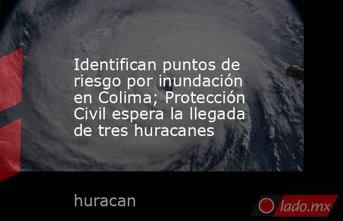 Identifican puntos de riesgo por inundación en Colima; Protección Civil espera la llegada de tres huracanes. Noticias en tiempo real