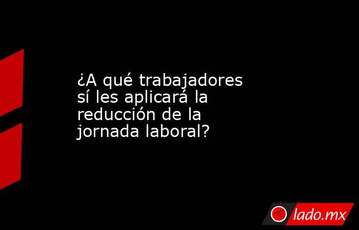 ¿A qué trabajadores sí les aplicará la reducción de la jornada laboral?. Noticias en tiempo real