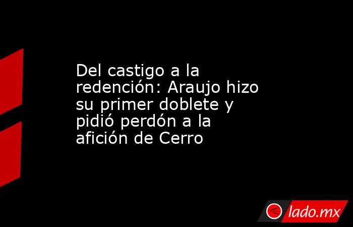 Del castigo a la redención: Araujo hizo su primer doblete y pidió perdón a la afición de Cerro. Noticias en tiempo real