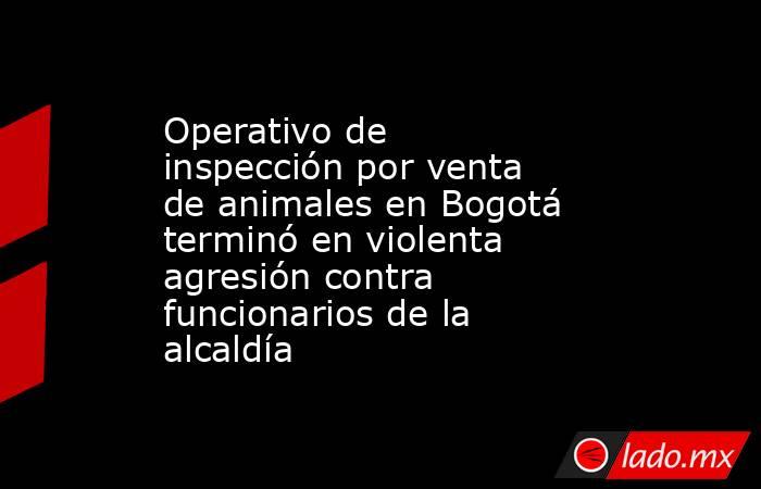 Operativo de inspección por venta de animales en Bogotá terminó en violenta agresión contra funcionarios de la alcaldía. Noticias en tiempo real