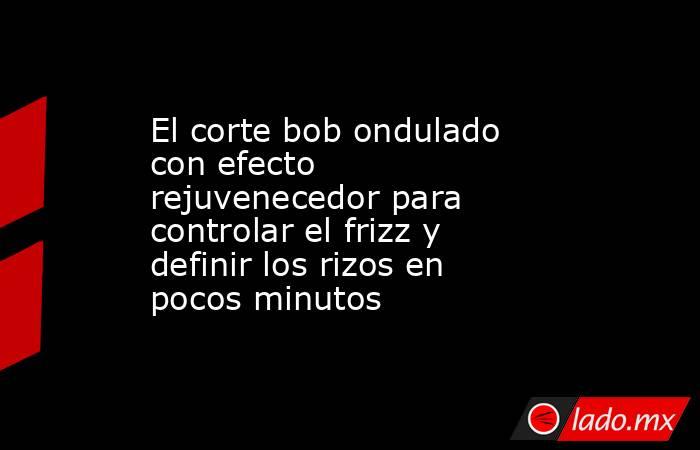 El corte bob ondulado con efecto rejuvenecedor para controlar el frizz y definir los rizos en pocos minutos   . Noticias en tiempo real