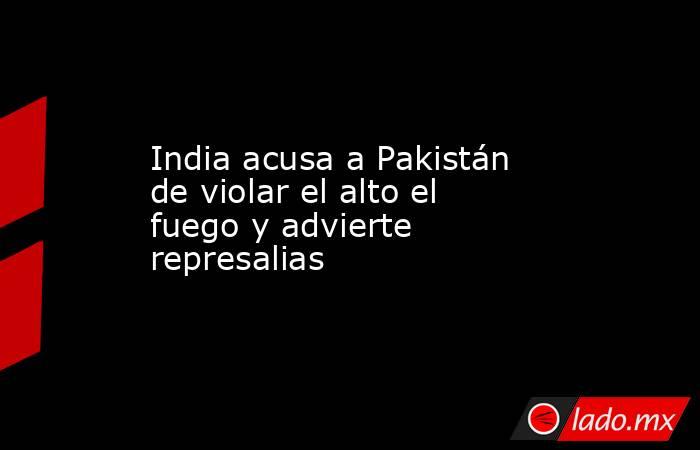 India acusa a Pakistán de violar el alto el fuego y advierte represalias. Noticias en tiempo real