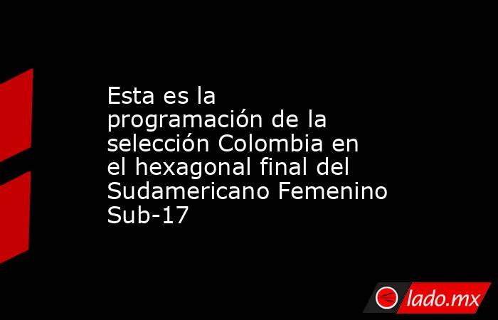 Esta es la programación de la selección Colombia en el hexagonal final del Sudamericano Femenino Sub-17. Noticias en tiempo real