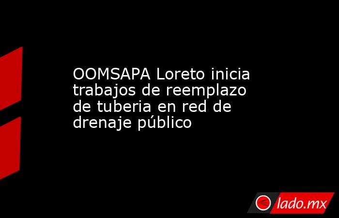 OOMSAPA Loreto inicia trabajos de reemplazo de tuberia en red de drenaje público. Noticias en tiempo real