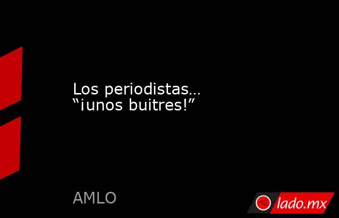 Los periodistas… “¡unos buitres!”. Noticias en tiempo real