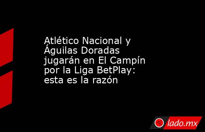 Atlético Nacional y Águilas Doradas jugarán en El Campín por la Liga BetPlay: esta es la razón. Noticias en tiempo real