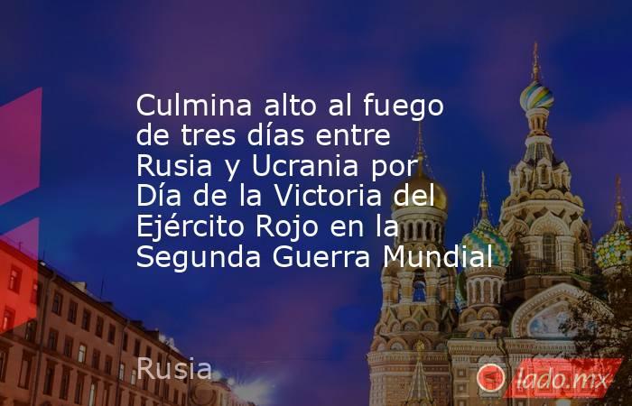 Culmina alto al fuego de tres días entre Rusia y Ucrania por Día de la Victoria del Ejército Rojo en la Segunda Guerra Mundial. Noticias en tiempo real