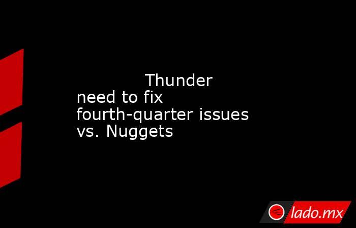             Thunder need to fix fourth-quarter issues vs. Nuggets        . Noticias en tiempo real