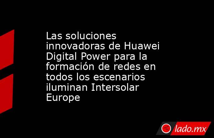 Las soluciones innovadoras de Huawei Digital Power para la formación de redes en todos los escenarios iluminan Intersolar Europe. Noticias en tiempo real