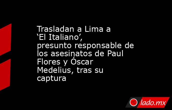Trasladan a Lima a ‘El Italiano’, presunto responsable de los asesinatos de Paul Flores y Óscar Medelius, tras su captura. Noticias en tiempo real