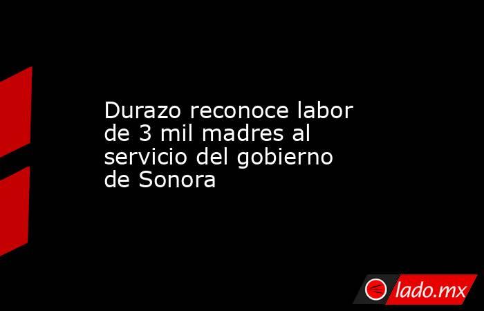 Durazo reconoce labor de 3 mil madres al servicio del gobierno de Sonora. Noticias en tiempo real