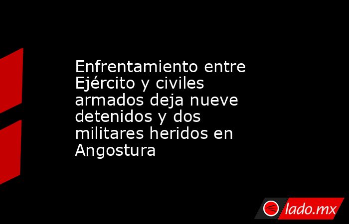 Enfrentamiento entre Ejército y civiles armados deja nueve detenidos y dos militares heridos en Angostura. Noticias en tiempo real