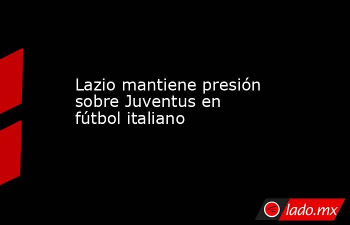 Lazio mantiene presión sobre Juventus en fútbol italiano. Noticias en tiempo real