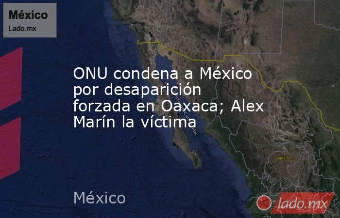 ONU condena a México por desaparición forzada en Oaxaca; Alex Marín la víctima. Noticias en tiempo real