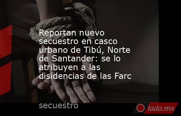 Reportan nuevo secuestro en casco urbano de Tibú, Norte de Santander: se lo atribuyen a las disidencias de las Farc. Noticias en tiempo real