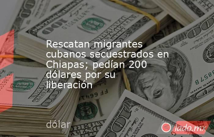 Rescatan migrantes cubanos secuestrados en Chiapas; pedían 200 dólares por su liberación. Noticias en tiempo real