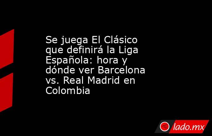 Se juega El Clásico que definirá la Liga Española: hora y dónde ver Barcelona vs. Real Madrid en Colombia. Noticias en tiempo real