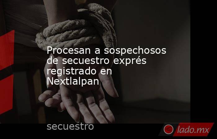 Procesan a sospechosos de secuestro exprés registrado en Nextlalpan. Noticias en tiempo real